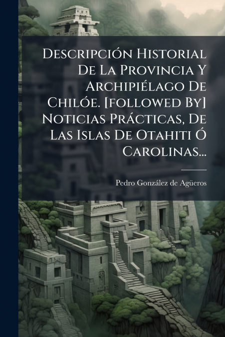 Descripción Historial De La Provincia Y Archipiélago De Chilóe. [followed By] Noticias Prácticas, De Las Islas De Otahiti Ó Carolinas...