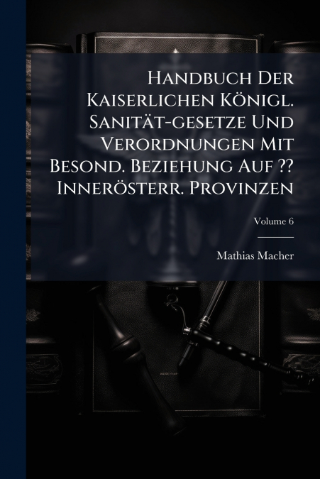 Handbuch Der Kaiserlichen Königl. Sanität-gesetze Und Verordnungen Mit Besond. Beziehung Auf ?? Innerösterr. Provinzen; Volume 6
