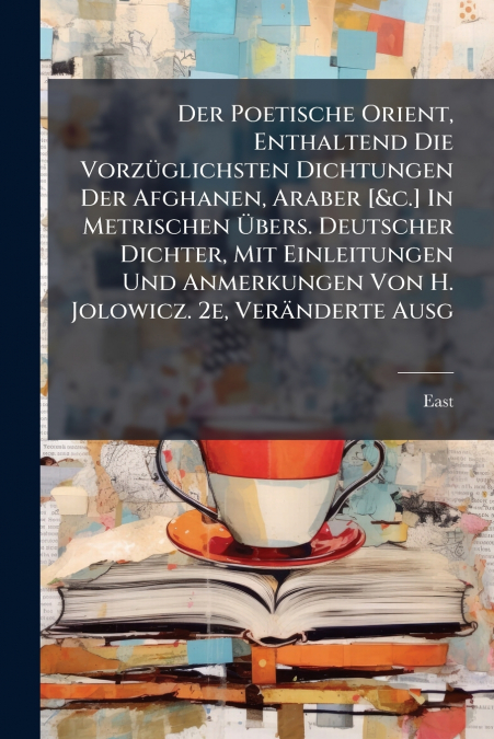 Der Poetische Orient, Enthaltend Die Vorzüglichsten Dichtungen Der Afghanen, Araber [&c.] In Metrischen Übers. Deutscher Dichter, Mit Einleitungen Und Anmerkungen Von H. Jolowicz. 2e, Veränderte Ausg