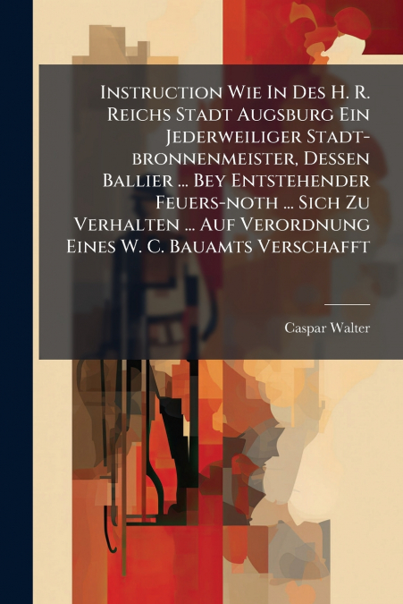 Instruction Wie In Des H. R. Reichs Stadt Augsburg Ein Jederweiliger Stadt-bronnenmeister, Dessen Ballier ... Bey Entstehender Feuers-noth ... Sich Zu Verhalten ... Auf Verordnung Eines W. C. Bauamts 