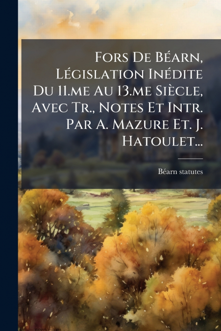 Fors De Béarn, Législation Inédite Du 11.me Au 13.me Siècle, Avec Tr., Notes Et Intr. Par A. Mazure Et. J. Hatoulet...