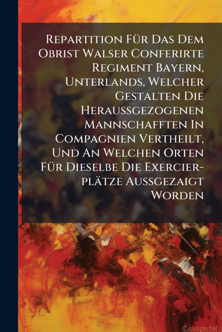 Repartition Für Das Dem Obrist Walser Conferirte Regiment Bayern, Unterlands, Welcher Gestalten Die Heraußgezogenen Mannschafften In Compagnien Vertheilt, Und An Welchen Orten Für Dieselbe Die Exercie