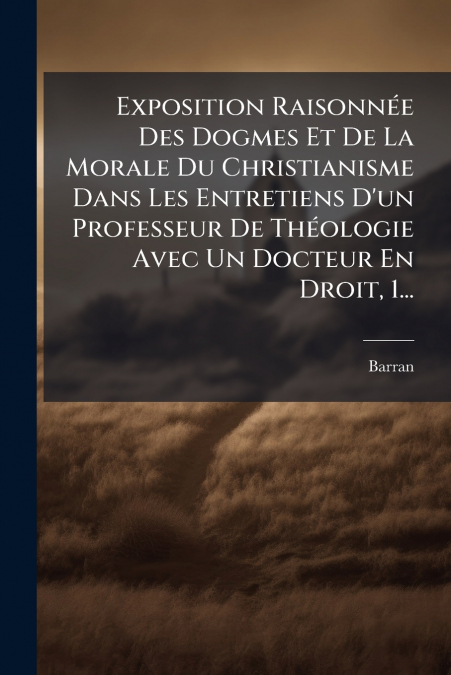 Exposition Raisonnée Des Dogmes Et De La Morale Du Christianisme Dans Les Entretiens D’un Professeur De Théologie Avec Un Docteur En Droit, 1...
