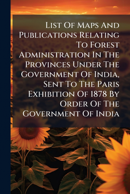 List Of Maps And Publications Relating To Forest Administration In The Provinces Under The Government Of India, Sent To The Paris Exhibition Of 1878 By Order Of The Government Of India