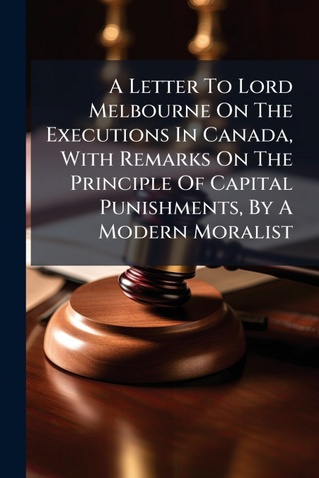 A Letter To Lord Melbourne On The Executions In Canada, With Remarks On The Principle Of Capital Punishments, By A Modern Moralist