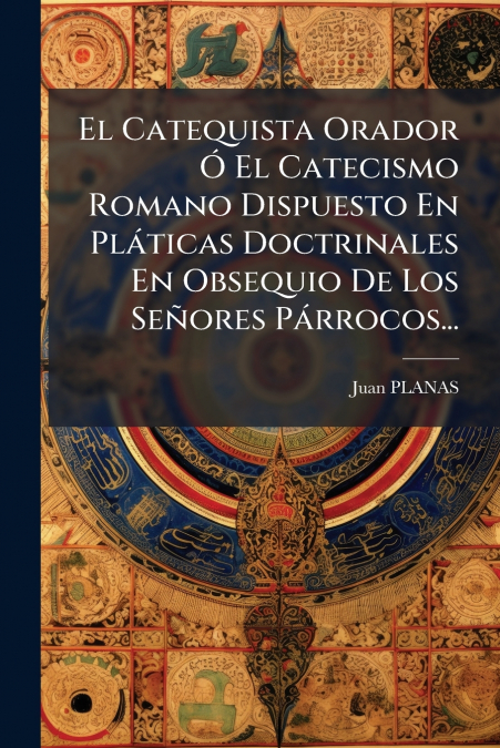 El Catequista Orador Ó El Catecismo Romano Dispuesto En Pláticas Doctrinales En Obsequio De Los Señores Párrocos...
