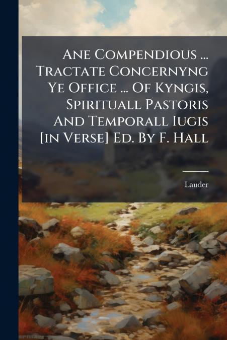 Ane Compendious ... Tractate Concernyng Ye Office ... Of Kyngis, Spirituall Pastoris And Temporall Iugis [in Verse] Ed. By F. Hall