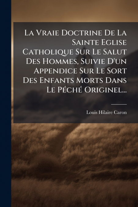 La Vraie Doctrine De La Sainte Eglise Catholique Sur Le Salut Des Hommes, Suivie D’un Appendice Sur Le Sort Des Enfants Morts Dans Le Péché Originel...