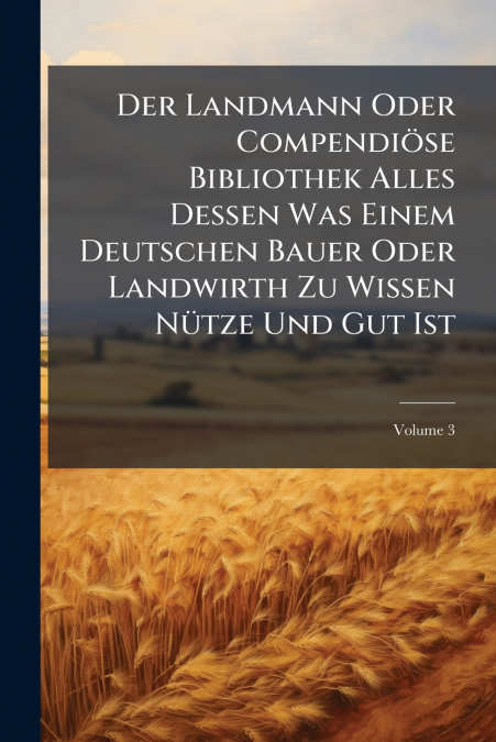 Der Landmann Oder Compendiöse Bibliothek Alles Dessen Was Einem Deutschen Bauer Oder Landwirth Zu Wissen Nütze Und Gut Ist; Volume 3