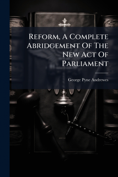 Reform, A Complete Abridgement Of The New Act Of Parliament