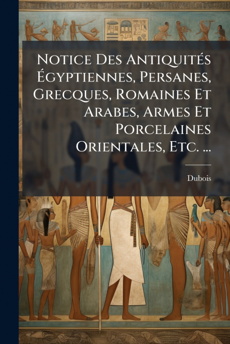 Notice Des Antiquités Égyptiennes, Persanes, Grecques, Romaines Et Arabes, Armes Et Porcelaines Orientales, Etc. ...