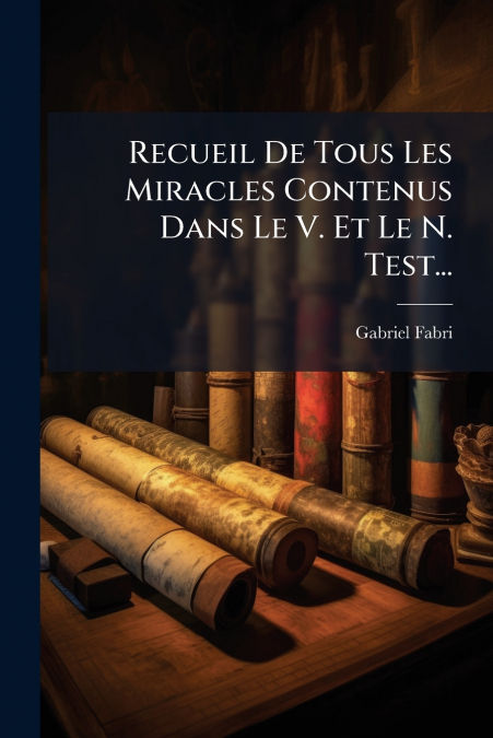 Recueil De Tous Les Miracles Contenus Dans Le V. Et Le N. Test...