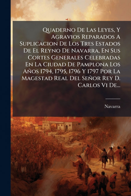 Quaderno De Las Leyes, Y Agravios Reparados A Suplicacion De Los Tres Estados De El Reyno De Navarra, En Sus Cortes Generales Celebradas En La Ciudad De Pamplona Los Años 1794, 1795, 1796 Y 1797 Por L