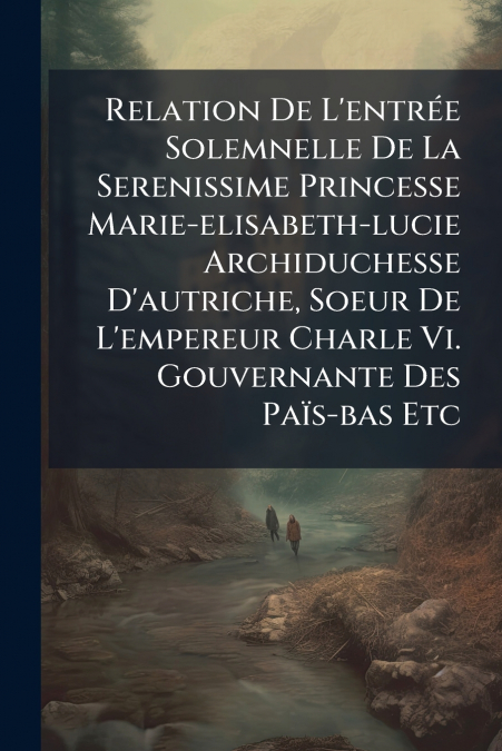 Relation De L’entrée Solemnelle De La Serenissime Princesse Marie-elisabeth-lucie Archiduchesse D’autriche, Soeur De L’empereur Charle Vi. Gouvernante Des Païs-bas Etc