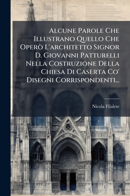 Alcune Parole Che Illustrano Quello Che Operò L’architetto Signor D. Giovanni Patturelli Nella Costruzione Della Chiesa Di Caserta Co’ Disegni Corrispondenti...