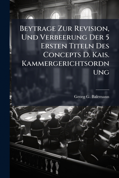 Beytrage Zur Revision, Und Verbeerung Der 5 Ersten Titeln Des Concepts D. Kais. Kammergerichtsordnung