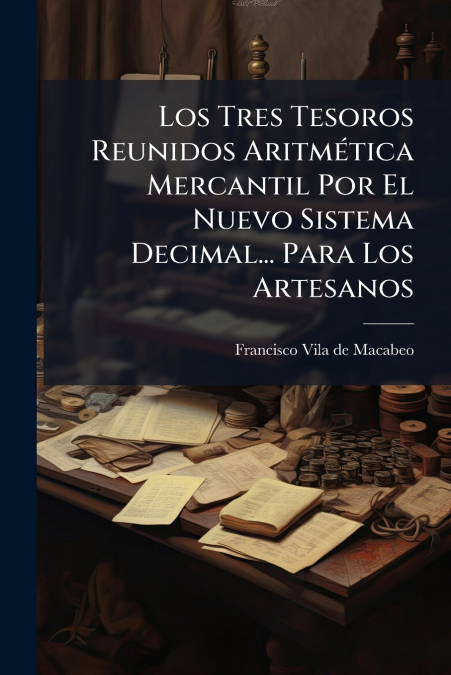 Los Tres Tesoros Reunidos Aritmética Mercantil Por El Nuevo Sistema Decimal... Para Los Artesanos