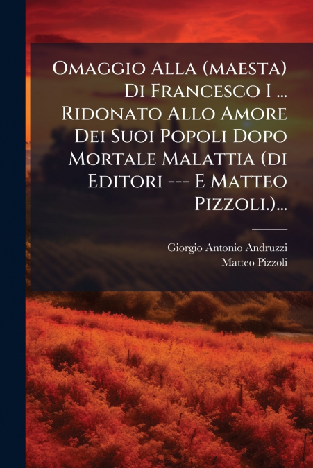 Omaggio Alla (maesta) Di Francesco I ... Ridonato Allo Amore Dei Suoi Popoli Dopo Mortale Malattia (di Editori --- E Matteo Pizzoli.)...