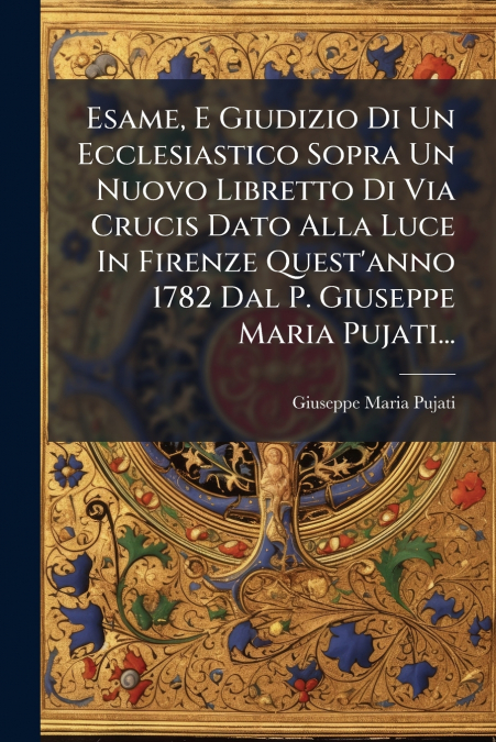 Esame, E Giudizio Di Un Ecclesiastico Sopra Un Nuovo Libretto Di Via Crucis Dato Alla Luce In Firenze Quest’anno 1782 Dal P. Giuseppe Maria Pujati...