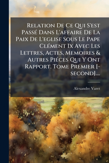 Relation De Ce Qui S’est Passé Dans L’affaire De La Paix De L’eglise Sous Le Pape Clément Ix Avec Les Lettres, Actes, Memoires & Autres Piéces Qui Y Ont Rapport. Tome Premier [-second]....