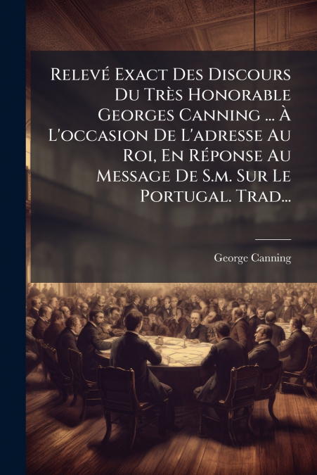 Relevé Exact Des Discours Du Très Honorable Georges Canning ... À L’occasion De L’adresse Au Roi, En Réponse Au Message De S.m. Sur Le Portugal. Trad...