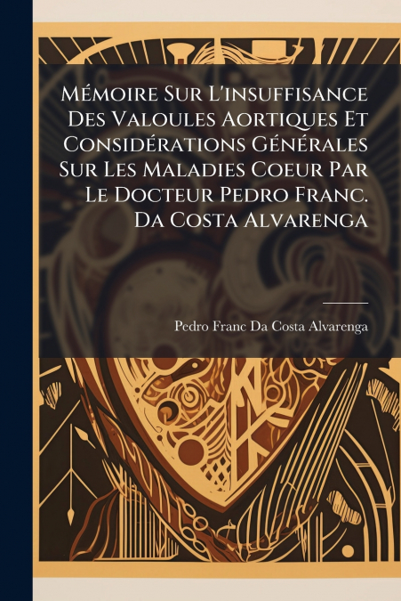 Mémoire Sur L’insuffisance Des Valoules Aortiques Et Considérations Générales Sur Les Maladies Coeur Par Le Docteur Pedro Franc. Da Costa Alvarenga