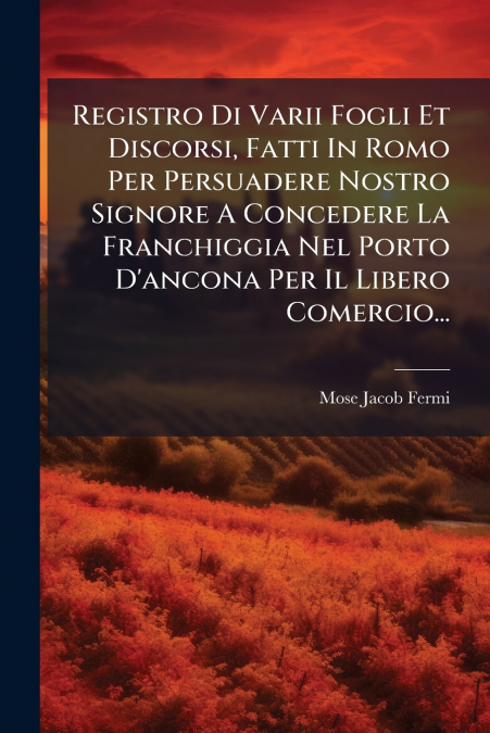 Registro Di Varii Fogli Et Discorsi, Fatti In Romo Per Persuadere Nostro Signore A Concedere La Franchiggia Nel Porto D’ancona Per Il Libero Comercio...