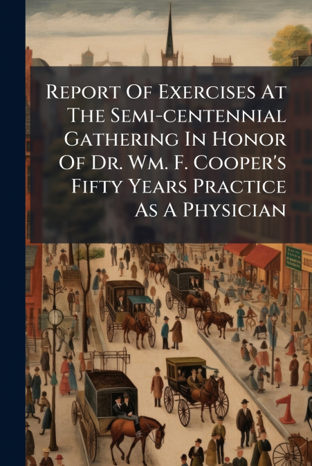 Report Of Exercises At The Semi-centennial Gathering In Honor Of Dr. Wm. F. Cooper’s Fifty Years Practice As A Physician