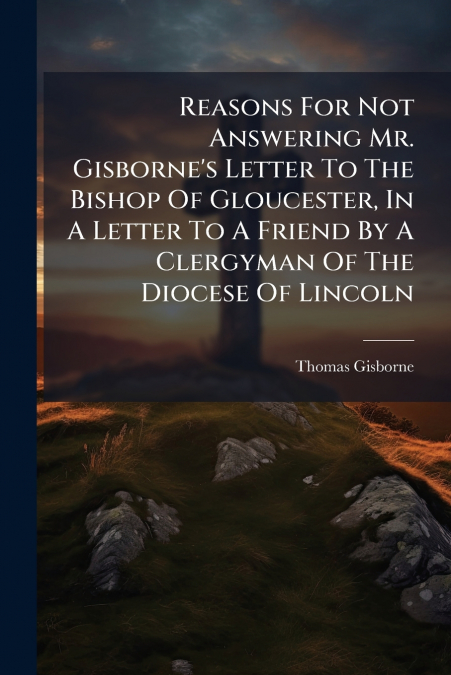 Reasons For Not Answering Mr. Gisborne’s Letter To The Bishop Of Gloucester, In A Letter To A Friend By A Clergyman Of The Diocese Of Lincoln