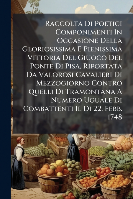 Raccolta Di Poetici Componimenti In Occasione Della Gloriosissima E Pienissima Vittoria Del Giuoco Del Ponte Di Pisa, Riportata Da Valorosi Cavalieri Di Mezzogiorno Contro Quelli Di Tramontana A Numer