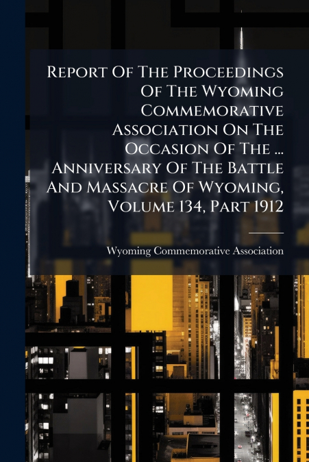Report Of The Proceedings Of The Wyoming Commemorative Association On The Occasion Of The ... Anniversary Of The Battle And Massacre Of Wyoming, Volume 134, Part 1912