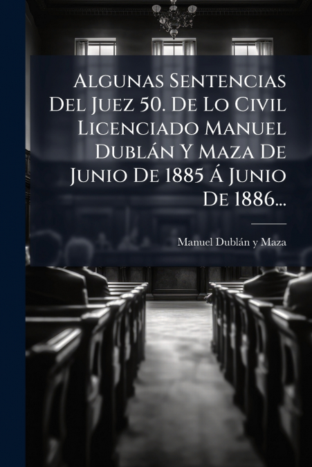 Algunas Sentencias Del Juez 50. De Lo Civil Licenciado Manuel Dublán Y Maza De Junio De 1885 Á Junio De 1886...