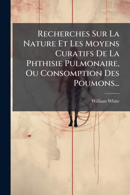 Recherches Sur La Nature Et Les Moyens Curatifs De La Phthisie Pulmonaire, Ou Consomption Des Poumons...