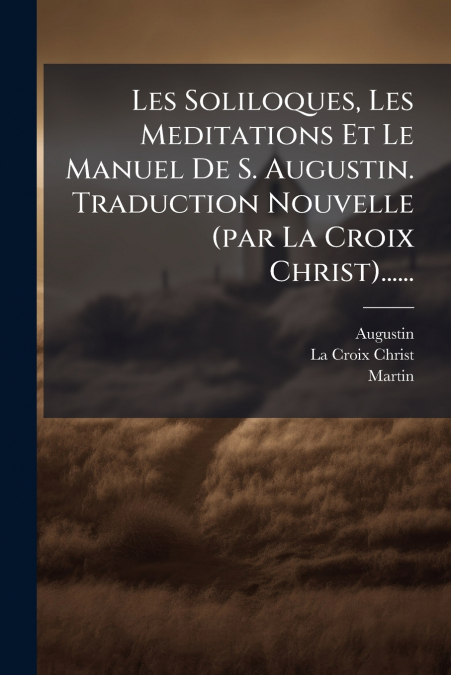 Les Soliloques, Les Meditations Et Le Manuel De S. Augustin. Traduction Nouvelle (par La Croix Christ)......
