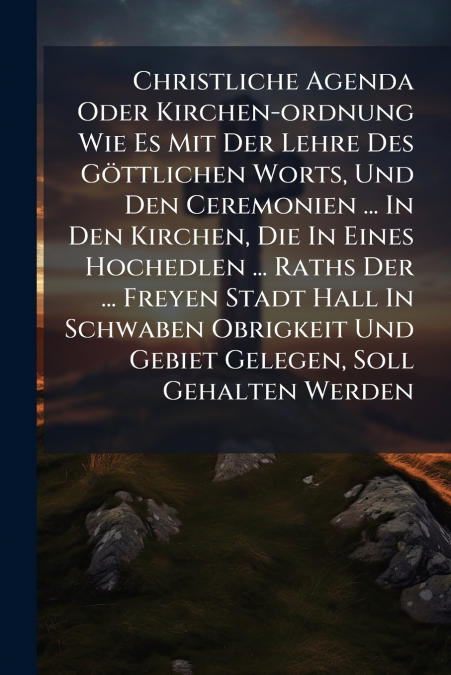 Christliche Agenda Oder Kirchen-ordnung Wie Es Mit Der Lehre Des Göttlichen Worts, Und Den Ceremonien ... In Den Kirchen, Die In Eines Hochedlen ... Raths Der ... Freyen Stadt Hall In Schwaben Obrigke