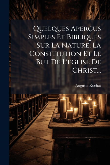 Quelques Aperçus Simples Et Bibliques Sur La Nature, La Constitution Et Le But De L’eglise De Christ...