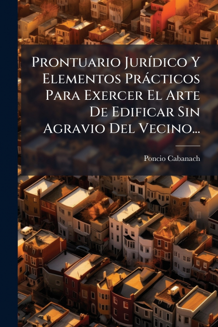 Prontuario Jurídico Y Elementos Prácticos Para Exercer El Arte De Edificar Sin Agravio Del Vecino...