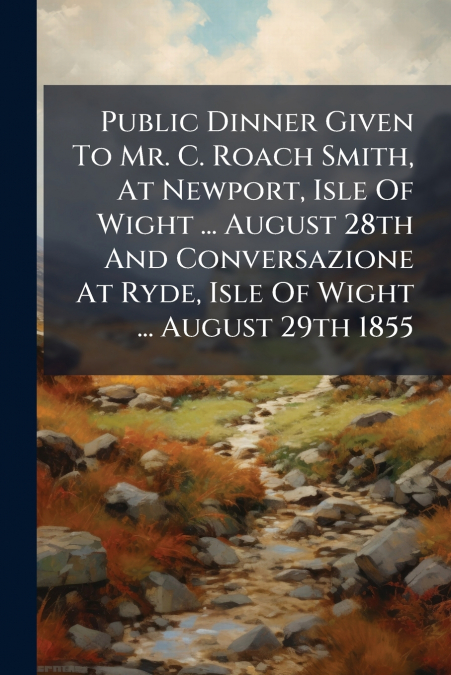 Public Dinner Given To Mr. C. Roach Smith, At Newport, Isle Of Wight ... August 28th And Conversazione At Ryde, Isle Of Wight ... August 29th 1855