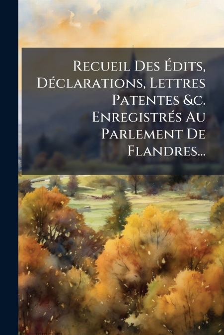 Recueil Des Édits, Déclarations, Lettres Patentes &c. Enregistrés Au Parlement De Flandres...