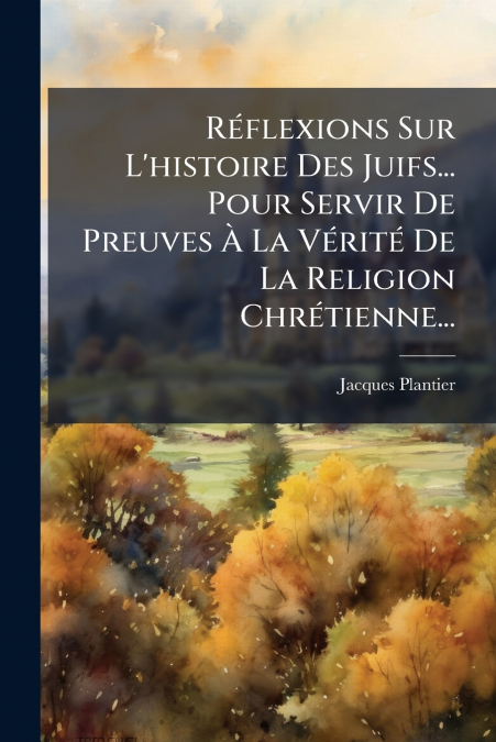 Réflexions Sur L’histoire Des Juifs... Pour Servir De Preuves À La Vérité De La Religion Chrétienne...