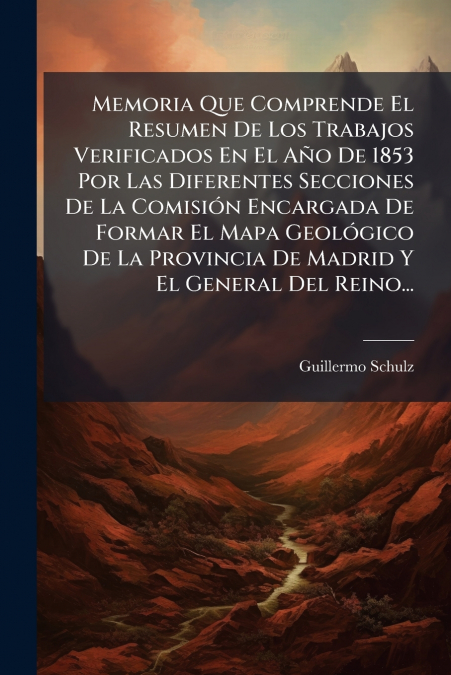 Memoria Que Comprende El Resumen De Los Trabajos Verificados En El Año De 1853 Por Las Diferentes Secciones De La Comisión Encargada De Formar El Mapa Geológico De La Provincia De Madrid Y El General 