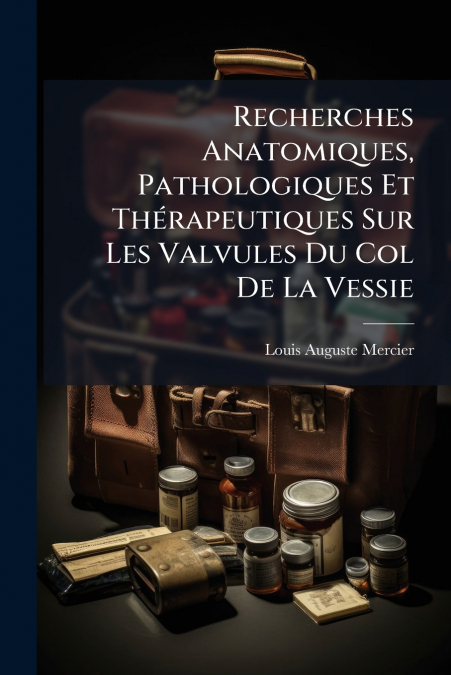 Recherches Anatomiques, Pathologiques Et Thérapeutiques Sur Les Valvules Du Col De La Vessie