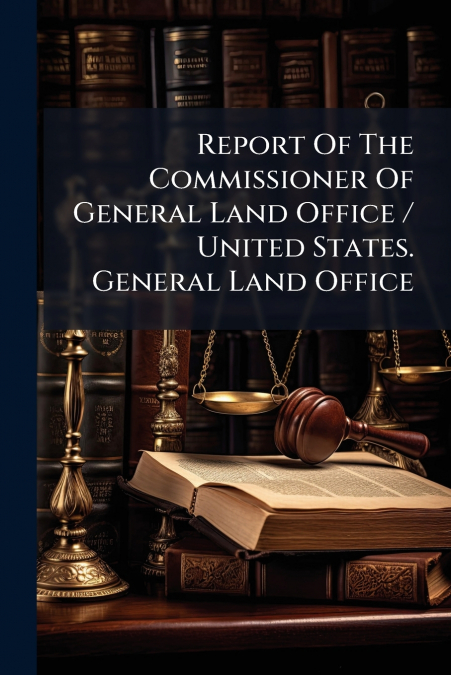 Report Of The Commissioner Of General Land Office / United States. General Land Office