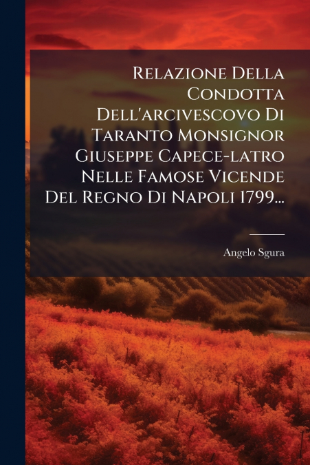 Relazione Della Condotta Dell’arcivescovo Di Taranto Monsignor Giuseppe Capece-latro Nelle Famose Vicende Del Regno Di Napoli 1799...