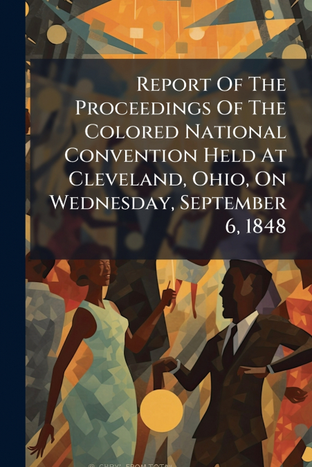 Report Of The Proceedings Of The Colored National Convention Held At Cleveland, Ohio, On Wednesday, September 6, 1848