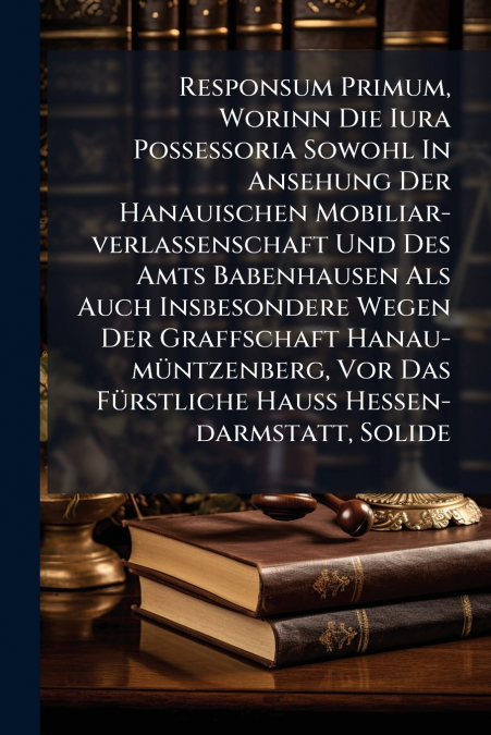 Responsum Primum, Worinn Die Iura Possessoria Sowohl In Ansehung Der Hanauischen Mobiliar-verlassenschaft Und Des Amts Babenhausen Als Auch Insbesondere Wegen Der Graffschaft Hanau-müntzenberg, Vor Da
