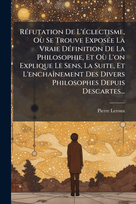 Réfutation De L’éclectisme, Où Se Trouve Exposée La Vraie Définition De La Philosophie, Et Où L’on Explique Le Sens, La Suite, Et L’enchaînement Des Divers Philosophes Depuis Descartes...