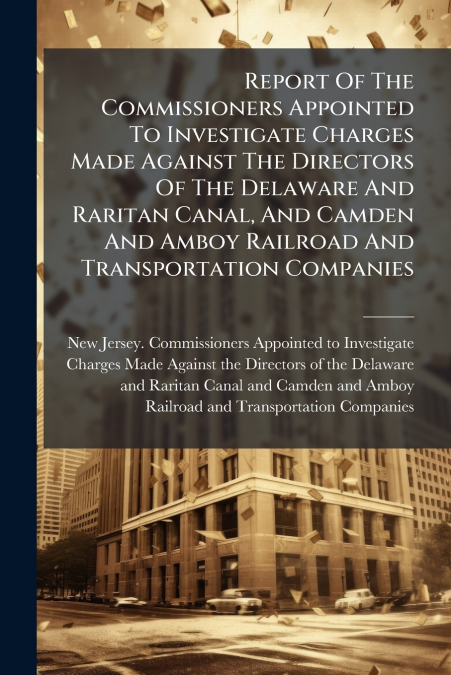 Report Of The Commissioners Appointed To Investigate Charges Made Against The Directors Of The Delaware And Raritan Canal, And Camden And Amboy Railroad And Transportation Companies