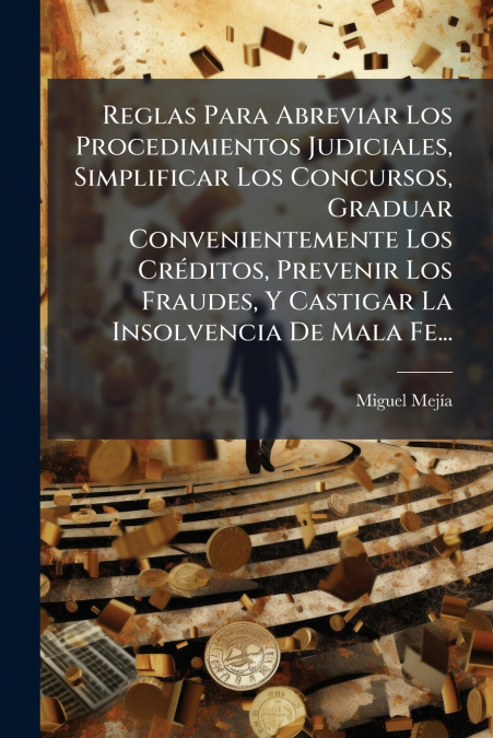 Reglas Para Abreviar Los Procedimientos Judiciales, Simplificar Los Concursos, Graduar Convenientemente Los Créditos, Prevenir Los Fraudes, Y Castigar La Insolvencia De Mala Fe...