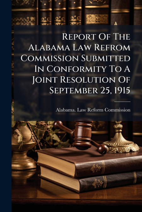 Report Of The Alabama Law Refrom Commission Submitted In Conformity To A Joint Resolution Of September 25, 1915